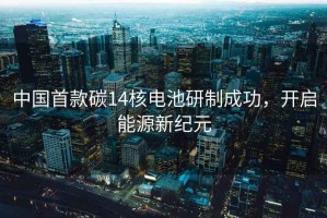中國首款碳14核電池研制成功，開(kāi)啟能源新紀元