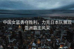 中國女籃勇奪勝利，力克日本隊展現亞洲霸主風(fēng)采