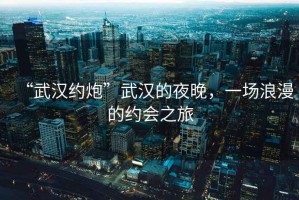 “武漢約炮”武漢的夜晚，一場(chǎng)浪漫的約會(huì )之旅