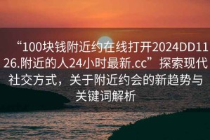 “100塊錢(qián)附近約在線(xiàn)打開(kāi)2024DD1126.附近的人24小時(shí)最新.cc”探索現代社交方式，關(guān)于附近約會(huì )的新趨勢與關(guān)鍵詞解析