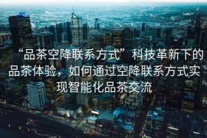 “品茶空降聯(lián)系方式”科技革新下的品茶體驗，如何通過(guò)空降聯(lián)系方式實(shí)現智能化品茶交流