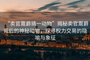 “賣(mài)官鬻爵猜一動(dòng)物”揭秘賣(mài)官鬻爵背后的神秘動(dòng)物，探尋權力交易的隱喻與象征