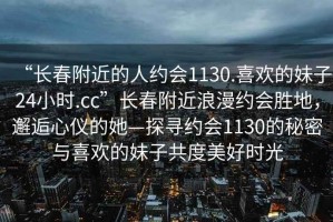 “長(cháng)春附近的人約會(huì )1130.喜歡的妹子24小時(shí).cc”長(cháng)春附近浪漫約會(huì )勝地，邂逅心儀的她—探尋約會(huì )1130的秘密與喜歡的妹子共度美好時(shí)光