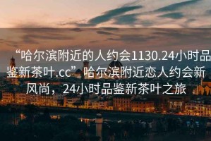 “哈爾濱附近的人約會(huì )1130.24小時(shí)品鑒新茶葉.cc”哈爾濱附近戀人約會(huì )新風(fēng)尚，24小時(shí)品鑒新茶葉之旅