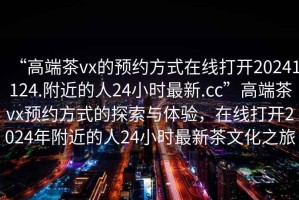 “高端茶vx的預約方式在線(xiàn)打開(kāi)20241124.附近的人24小時(shí)最新.cc”高端茶vx預約方式的探索與體驗，在線(xiàn)打開(kāi)2024年附近的人24小時(shí)最新茶文化之旅