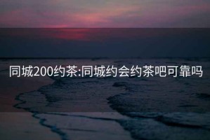 同城200約茶:同城約會(huì )約茶吧可靠嗎