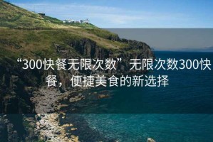 “300快餐無(wú)限次數”無(wú)限次數300快餐，便捷美食的新選擇