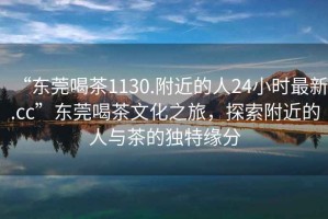 “東莞喝茶1130.附近的人24小時(shí)最新.cc”東莞喝茶文化之旅，探索附近的人與茶的獨特緣分