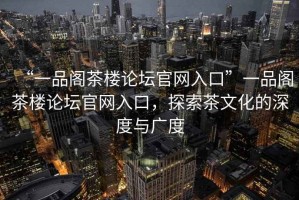 “一品閣茶樓論壇官網(wǎng)入口”一品閣茶樓論壇官網(wǎng)入口，探索茶文化的深度與廣度