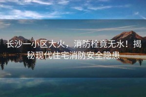 長(cháng)沙一小區大火，消防栓竟無(wú)水！揭秘現代住宅消防安全隱患