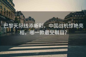 巴黎天際線(xiàn)添新彩，中國戰機驚艷亮相，哪一款最受矚目？