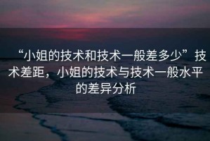 “小姐的技術(shù)和技術(shù)一般差多少”技術(shù)差距，小姐的技術(shù)與技術(shù)一般水平的差異分析