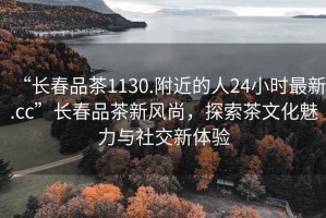 “長(cháng)春品茶1130.附近的人24小時(shí)最新.cc”長(cháng)春品茶新風(fēng)尚，探索茶文化魅力與社交新體驗