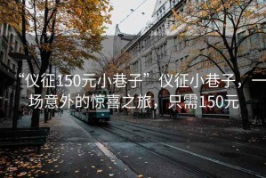 “儀征150元小巷子”儀征小巷子，一場(chǎng)意外的驚喜之旅，只需150元