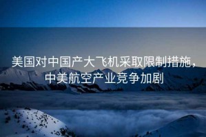 美國對中國產(chǎn)大飛機采取限制措施，中美航空產(chǎn)業(yè)競爭加劇