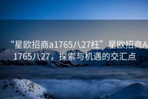“星歐招商a1765八27枉”星歐招商A1765八27，探索與機遇的交匯點(diǎn)