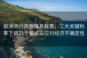 歐洲央行再施降息政策，三大關(guān)鍵利率下調25個(gè)基點(diǎn)以應對經(jīng)濟不確定性