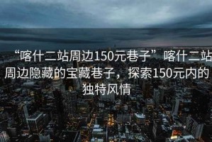 “喀什二站周邊150元巷子”喀什二站周邊隱藏的寶藏巷子，探索150元內的獨特風(fēng)情