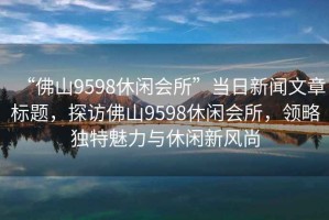 “佛山9598休閑會(huì )所”當日新聞文章標題，探訪(fǎng)佛山9598休閑會(huì )所，領(lǐng)略獨特魅力與休閑新風(fēng)尚