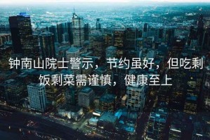 鐘南山院士警示，節約雖好，但吃剩飯剩菜需謹慎，健康至上