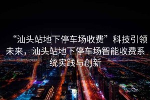 “汕頭站地下停車(chē)場(chǎng)收費”科技引領(lǐng)未來(lái)，汕頭站地下停車(chē)場(chǎng)智能收費系統實(shí)踐與創(chuàng  )新