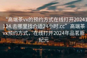 “高端茶vx的預約方式在線(xiàn)打開(kāi)20241124.去哪里找合適24小時(shí).cc”高端茶vx預約方式，在線(xiàn)打開(kāi)2024年品茗新紀元