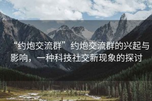“約炮交流群”約炮交流群的興起與影響，一種科技社交新現象的探討