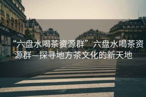 “六盤(pán)水喝茶資源群”六盤(pán)水喝茶資源群—探尋地方茶文化的新天地