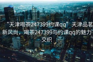 “天津喝茶247399約課qq”天津品茗新風(fēng)尚，喝茶247399與約課qq的魅力交織
