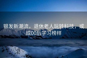 銀發(fā)新潮流，退休老人玩轉科技，或成00后學(xué)習榜樣