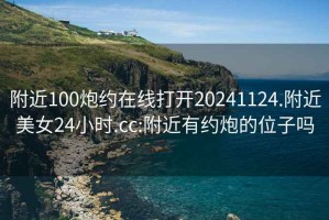 附近100炮約在線(xiàn)打開(kāi)20241124.附近美女24小時(shí).cc:附近有約炮的位子嗎