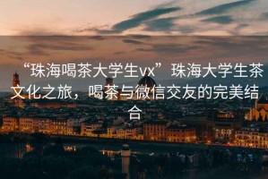“珠海喝茶大學(xué)生vx”珠海大學(xué)生茶文化之旅，喝茶與微信交友的完美結合