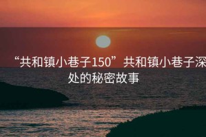 “共和鎮小巷子150”共和鎮小巷子深處的秘密故事