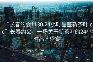 “長(cháng)春約會(huì )1130.24小時(shí)品鑒新茶葉.cc”長(cháng)春約會(huì )，一場(chǎng)關(guān)于新茶葉的24小時(shí)品鑒盛宴
