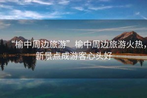 “榆中周邊旅游”榆中周邊旅游火熱，新景點(diǎn)成游客心頭好