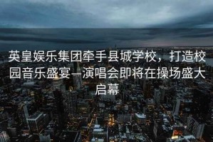 英皇娛樂(lè )集團牽手縣城學(xué)校，打造校園音樂(lè )盛宴—演唱會(huì )即將在操場(chǎng)盛大啟幕