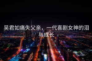 吳君如痛失父親，一代喜劇女神的淚與成長(cháng)