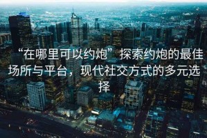 “在哪里可以約炮”探索約炮的最佳場(chǎng)所與平臺，現代社交方式的多元選擇