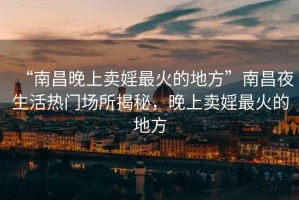 “南昌晚上賣(mài)婬最火的地方”南昌夜生活熱門(mén)場(chǎng)所揭秘，晚上賣(mài)婬最火的地方