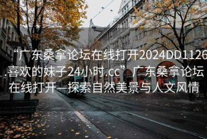“廣東桑拿論壇在線(xiàn)打開(kāi)2024DD1126.喜歡的妹子24小時(shí).cc”廣東桑拿論壇在線(xiàn)打開(kāi)—探索自然美景與人文風(fēng)情