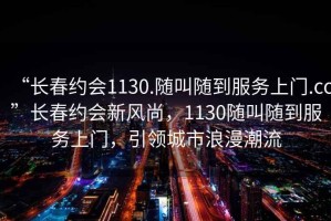 “長(cháng)春約會(huì )1130.隨叫隨到服務(wù)上門(mén).cc”長(cháng)春約會(huì )新風(fēng)尚，1130隨叫隨到服務(wù)上門(mén)，引領(lǐng)城市浪漫潮流