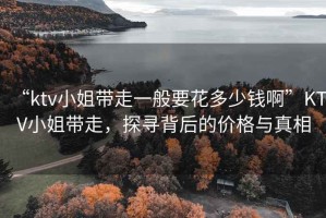 “ktv小姐帶走一般要花多少錢(qián)啊”KTV小姐帶走，探尋背后的價(jià)格與真相