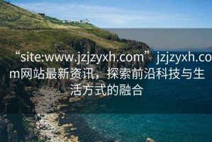 “site:www.jzjzyxh.com”jzjzyxh.com網(wǎng)站最新資訊，探索前沿科技與生活方式的融合