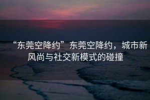 “東莞空降約”東莞空降約，城市新風(fēng)尚與社交新模式的碰撞
