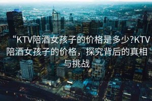 “KTV陪酒女孩子的價(jià)格是多少?KTV陪酒女孩子的價(jià)格，探究背后的真相與挑戰