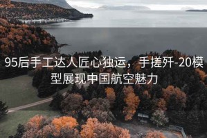 95后手工達人匠心獨運，手搓殲-20模型展現中國航空魅力