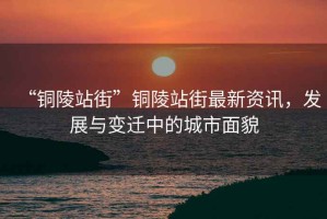 “銅陵站街”銅陵站街最新資訊，發(fā)展與變遷中的城市面貌