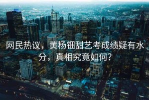 網(wǎng)民熱議，黃楊鈿甜藝考成績(jì)疑有水分，真相究竟如何？