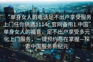 “單身女人的電話(huà)足不出戶(hù)享受服務(wù)上門(mén)任你挑選1114c.官網(wǎng)備用1.中國”單身女人的福音，足不出戶(hù)享受多元化上門(mén)服務(wù)，一鍵預約盡在掌握—探索中國服務(wù)新紀元