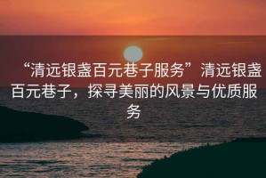 “清遠銀盞百元巷子服務(wù)”清遠銀盞百元巷子，探尋美麗的風(fēng)景與優(yōu)質(zhì)服務(wù)